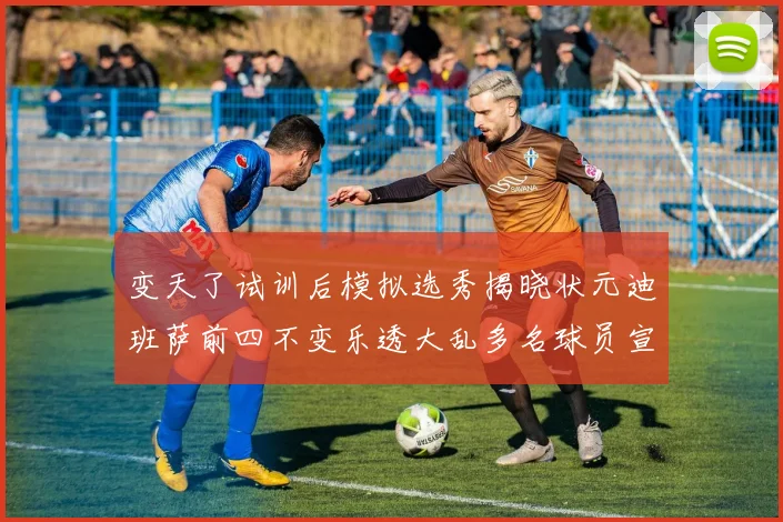 变天了试训后模拟选秀揭晓状元迪班萨前四不变乐透大乱多名球员宣布退选