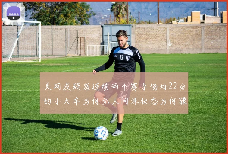 美网友疑惑连续两个赛季场均22分的小火车为何无人问津状态为何骤降