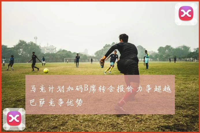 马竞计划加码B席转会报价力争超越巴萨竞争优势