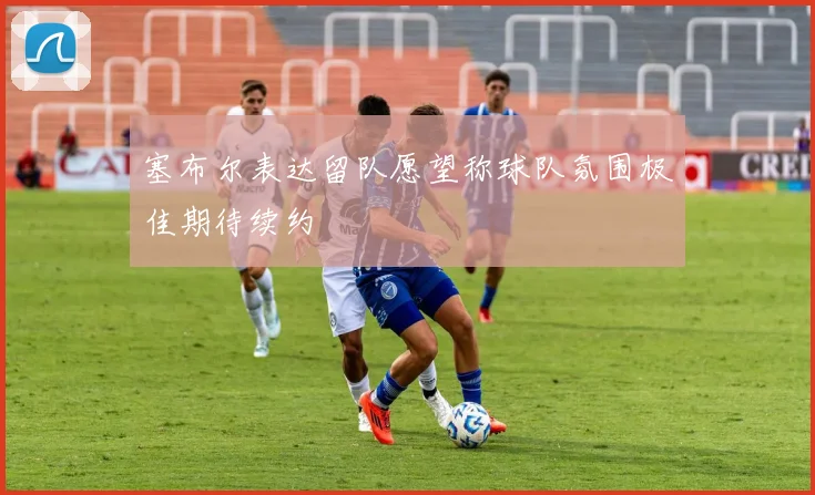 塞布尔表达留队愿望称球队氛围极佳期待续约