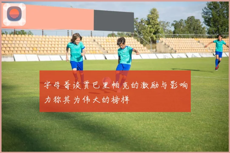 字母哥谈贾巴里帕克的激励与影响力称其为伟大的榜样