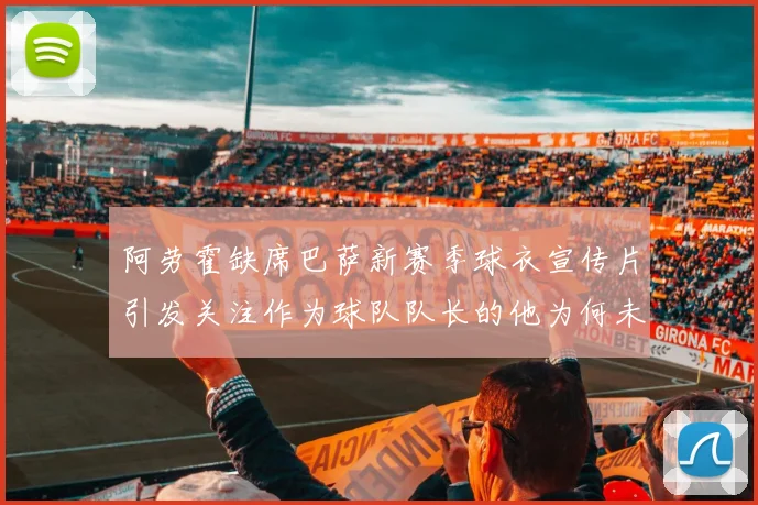 阿劳霍缺席巴萨新赛季球衣宣传片引发关注作为球队队长的他为何未现身