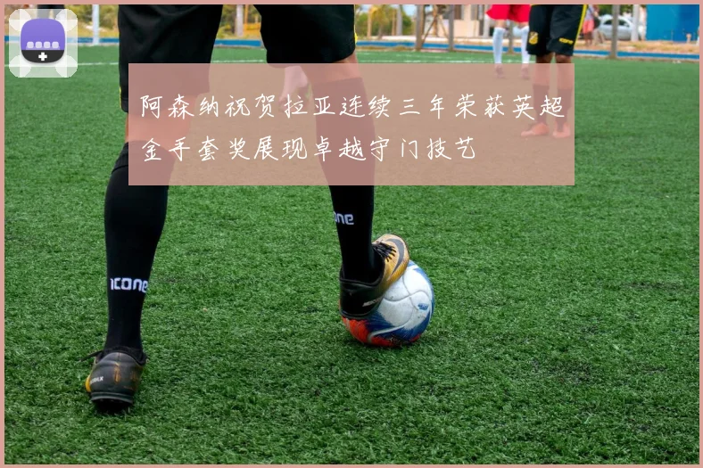 阿森纳祝贺拉亚连续三年荣获英超金手套奖展现卓越守门技艺