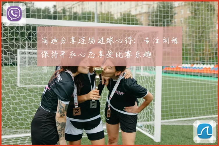 高迪分享连场进球心得：专注训练保持平和心态享受比赛乐趣