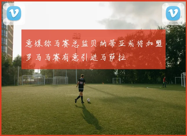 意媒称马赛总监贝纳蒂亚或将加盟罗马马赛有意引进马萨拉