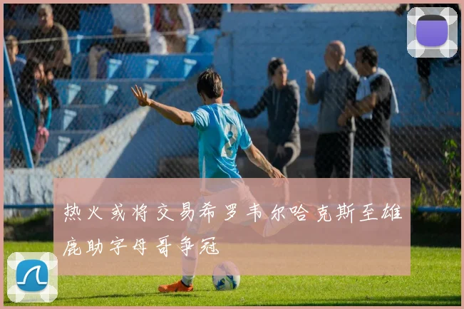 热火或将交易希罗韦尔哈克斯至雄鹿助字母哥争冠