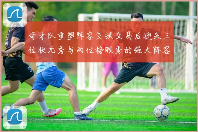 奇才队重塑阵容艾顿交易后迎来三位状元秀与两位榜眼秀的强大阵容