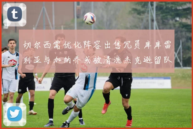 切尔西需优化阵容出售冗员库库雷利亚与加纳乔或被清洗杰克逊留队