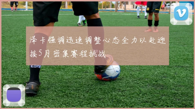 泽卡强调迅速调整心态全力以赴迎接5月密集赛程挑战