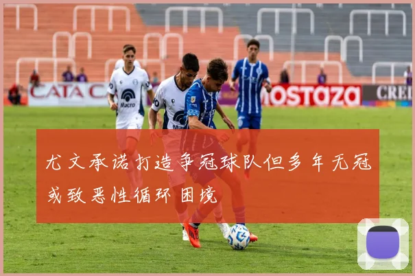 尤文承诺打造争冠球队但多年无冠或致恶性循环困境