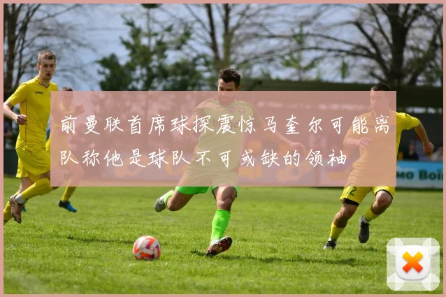 前曼联首席球探震惊马奎尔可能离队称他是球队不可或缺的领袖