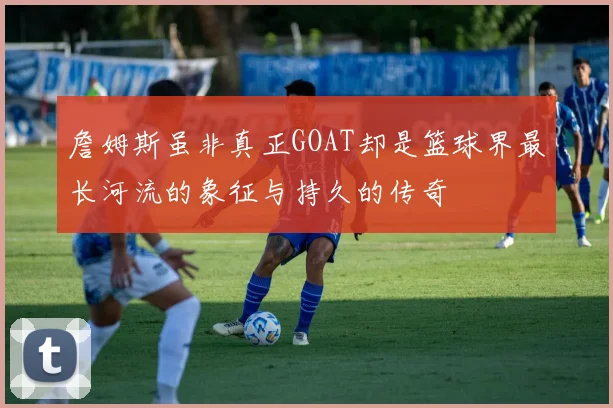 詹姆斯虽非真正GOAT却是篮球界最长河流的象征与持久的传奇