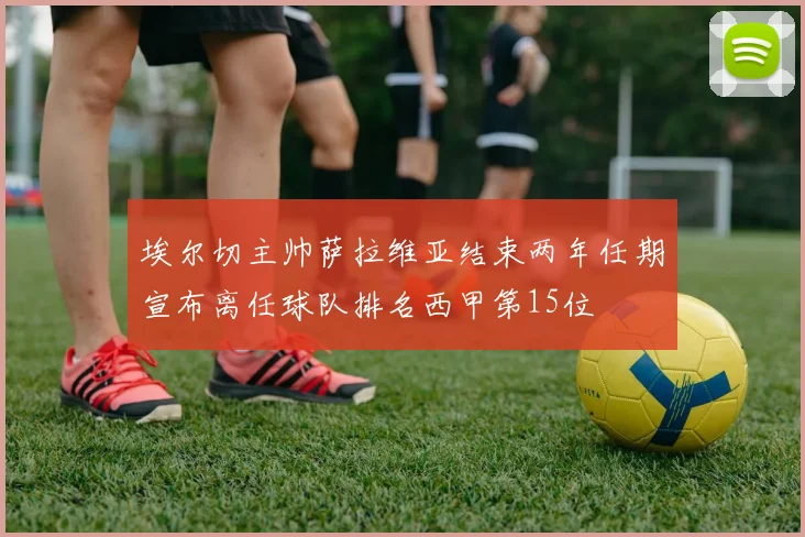 埃尔切主帅萨拉维亚结束两年任期宣布离任球队排名西甲第15位