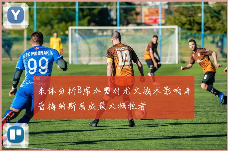 米体分析B席加盟对尤文战术影响库普梅纳斯或成最大牺牲者