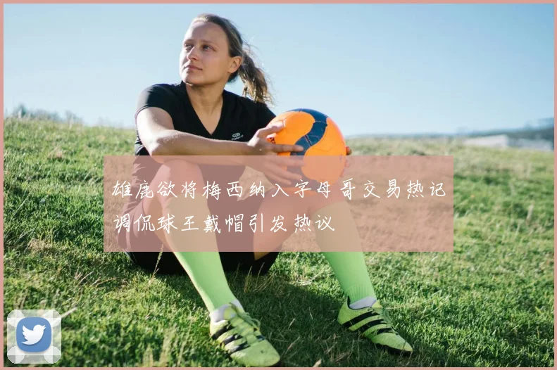 雄鹿欲将梅西纳入字母哥交易热记调侃球王戴帽引发热议