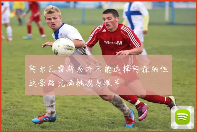 阿尔瓦雷斯或许只能选择阿森纳但这条路充满挑战与艰辛