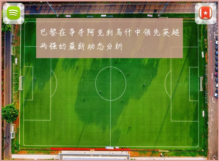 巴黎在争夺阿克利乌什中领先英超两强的最新动态分析